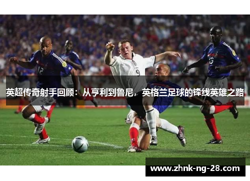 英超传奇射手回顾：从亨利到鲁尼，英格兰足球的锋线英雄之路