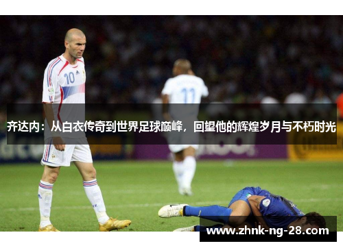 齐达内:从白衣传奇到世界足球巅峰,回望他的辉煌岁月与不朽时光 齐达内:从白衣传奇到世界足球巅峰,回望他的辉煌岁月与不朽时光