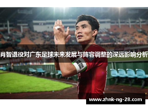 肖智退役对广东足球未来发展与阵容调整的深远影响分析 肖智退役对广东足球未来发展与阵容调整的深远影响分析