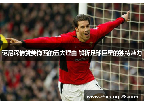 范尼深情赞美梅西的五大理由 解析足球巨星的独特魅力 范尼深情赞美梅西的五大理由 解析足球巨星的独特魅力