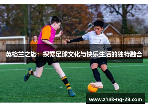 英格兰之旅:探索足球文化与快乐生活的独特融合 英格兰之旅:探索足球文化与快乐生活的独特融合