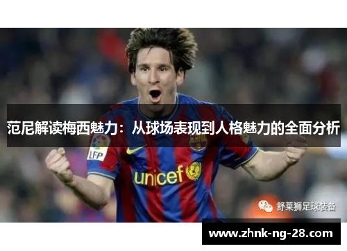 范尼解读梅西魅力：从球场表现到人格魅力的全面分析
