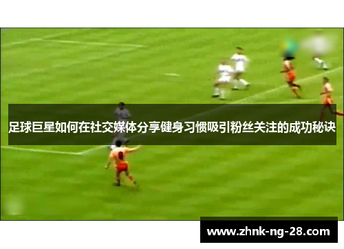 足球巨星如何在社交媒体分享健身习惯吸引粉丝关注的成功秘诀 足球巨星如何在社交媒体分享健身习惯吸引粉丝关注的成功秘诀