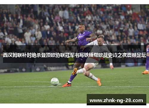 西汉姆联补时绝杀登顶欧协联冠军书写铁锤帮欧战史诗之夜震撼足坛