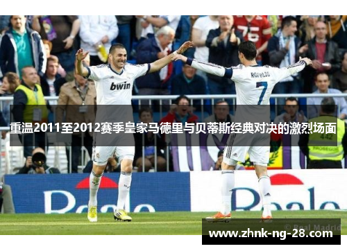 重温2011至2012赛季皇家马德里与贝蒂斯经典对决的激烈场面 重温2011至2012赛季皇家马德里与贝蒂斯经典对决的激烈场面
