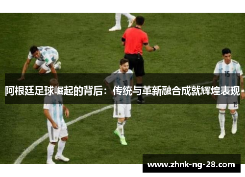 阿根廷足球崛起的背后：传统与革新融合成就辉煌表现