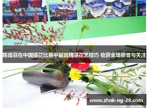 陈雨菲在中国插花比赛中展现精湛花艺技巧 收获全场赞誉与关注 陈雨菲在中国插花比赛中展现精湛花艺技巧 收获全场赞誉与关注